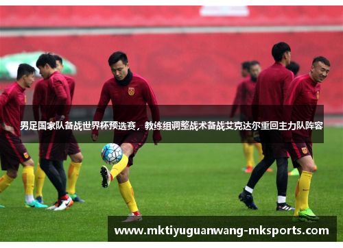 男足国家队备战世界杯预选赛，教练组调整战术备战艾克达尔重回主力队阵容